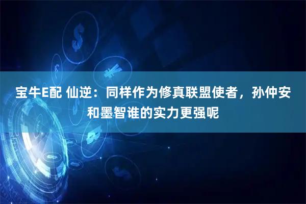宝牛E配 仙逆：同样作为修真联盟使者，孙仲安和墨智谁的实力更强呢