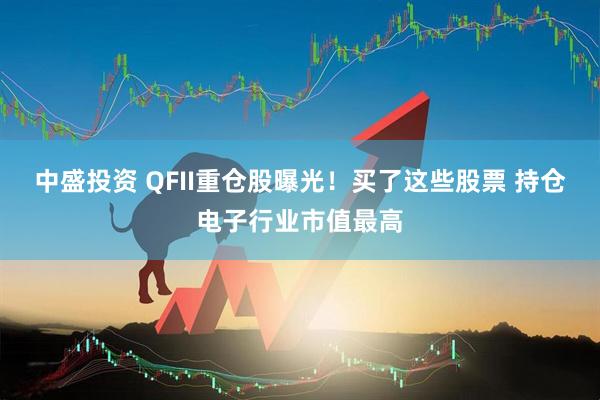 中盛投资 QFII重仓股曝光！买了这些股票 持仓电子行业市值最高