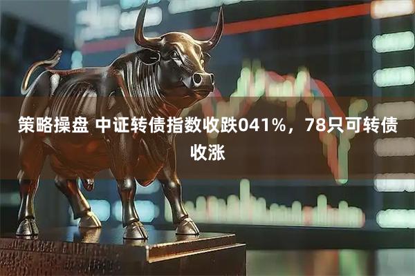 策略操盘 中证转债指数收跌041%，78只可转债收涨
