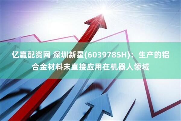 亿赢配资网 深圳新星(603978SH)：生产的铝合金材料未直接应用在机器人领域