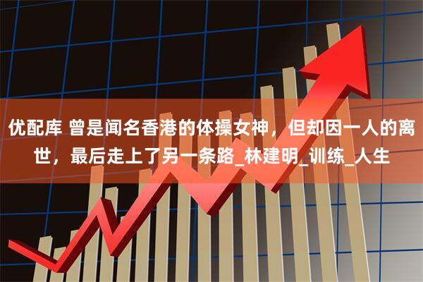 优配库 曾是闻名香港的体操女神，但却因一人的离世，最后走上了另一条路_林建明_训练_人生