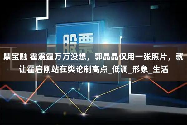 鼎宝融 霍震霆万万没想，郭晶晶仅用一张照片，就让霍启刚站在舆论制高点_低调_形象_生活