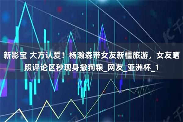新影宝 大方认爱！杨瀚森带女友新疆旅游，女友晒照评论区秒现身撒狗粮_网友_亚洲杯_1