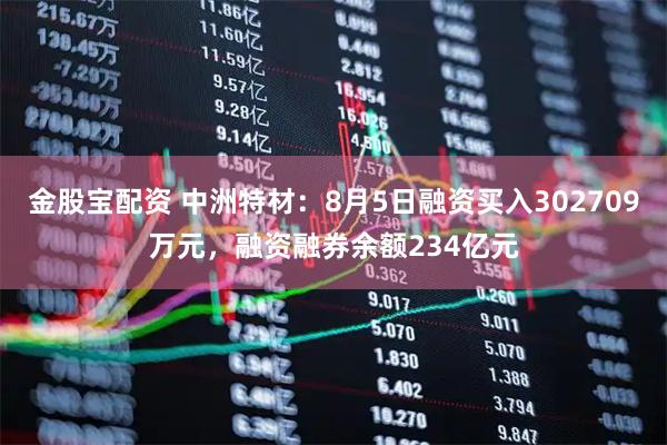 金股宝配资 中洲特材：8月5日融资买入302709万元，融资融券余额234亿元