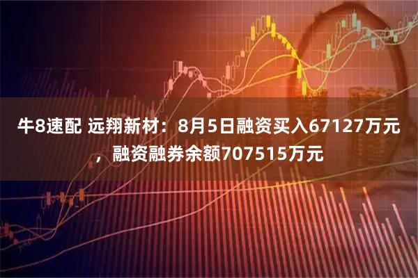 牛8速配 远翔新材：8月5日融资买入67127万元，融资融券余额707515万元