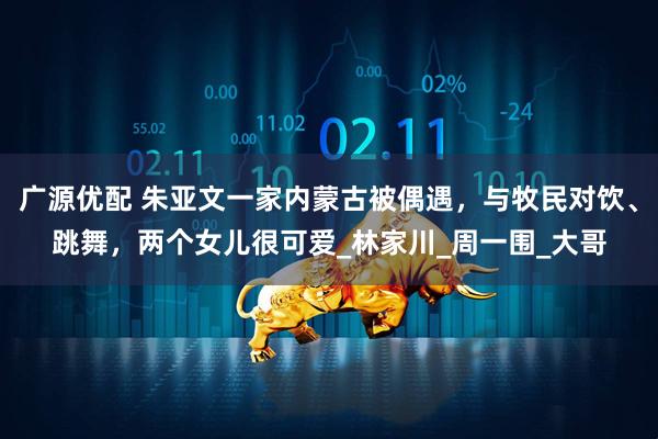 广源优配 朱亚文一家内蒙古被偶遇，与牧民对饮、跳舞，两个女儿很可爱_林家川_周一围_大哥