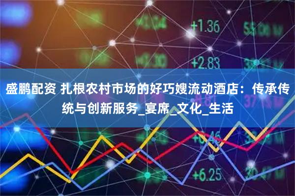 盛鹏配资 扎根农村市场的好巧嫂流动酒店：传承传统与创新服务_宴席_文化_生活