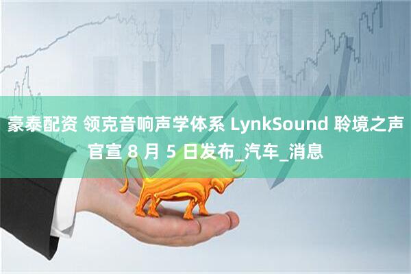 豪泰配资 领克音响声学体系 LynkSound 聆境之声官宣 8 月 5 日发布_汽车_消息