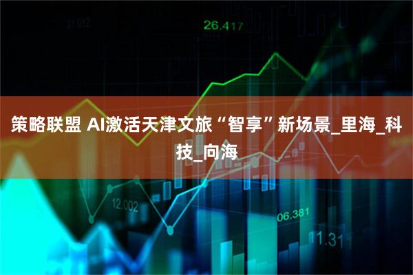 策略联盟 AI激活天津文旅“智享”新场景_里海_科技_向海