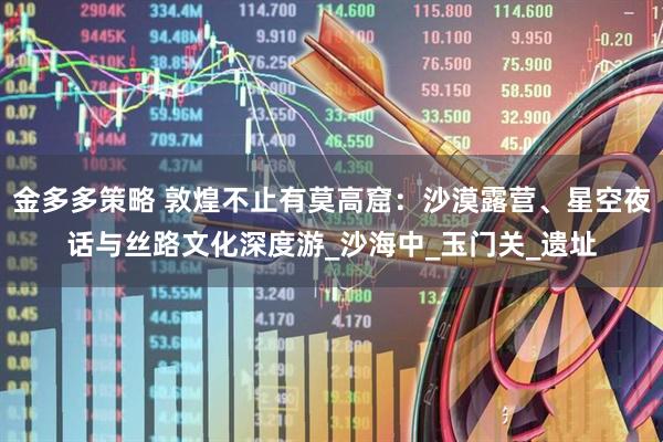 金多多策略 敦煌不止有莫高窟：沙漠露营、星空夜话与丝路文化深度游_沙海中_玉门关_遗址