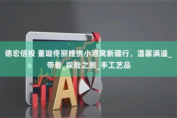 德宏信投 董璇佟丽娅携小酒窝新疆行，温馨满溢_带着_探险之旅_手工艺品