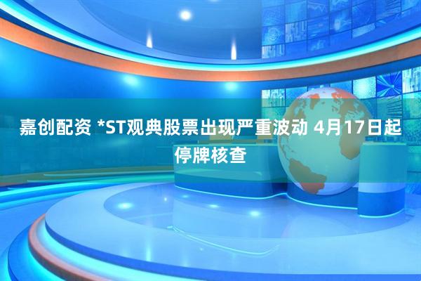 嘉创配资 *ST观典股票出现严重波动 4月17日起停牌核查