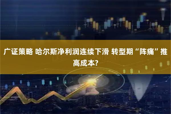 广证策略 哈尔斯净利润连续下滑 转型期“阵痛”推高成本?