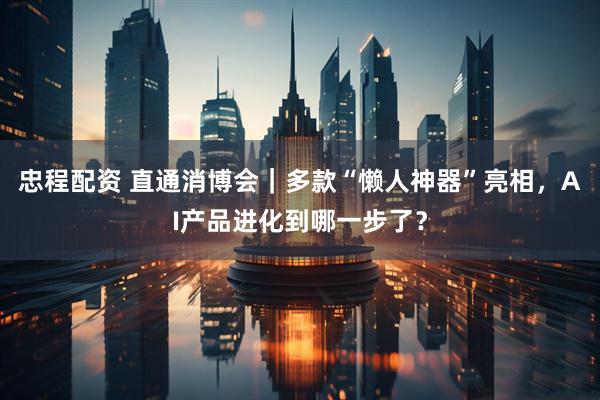 忠程配资 直通消博会｜多款“懒人神器”亮相，AI产品进化到哪一步了？