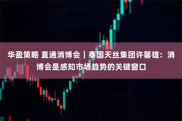 华盈策略 直通消博会｜泰国天丝集团许馨雄：消博会是感知市场趋势的关键窗口