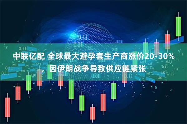 中联亿配 全球最大避孕套生产商涨价20-30%，因伊朗战争导致供应链紧张