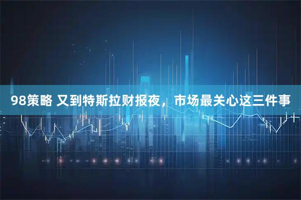 98策略 又到特斯拉财报夜，市场最关心这三件事