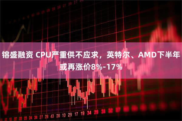 镕盛融资 CPU严重供不应求，英特尔、AMD下半年或再涨价8%-17%