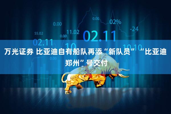 万光证券 比亚迪自有船队再添“新队员” “比亚迪 郑州”号交付