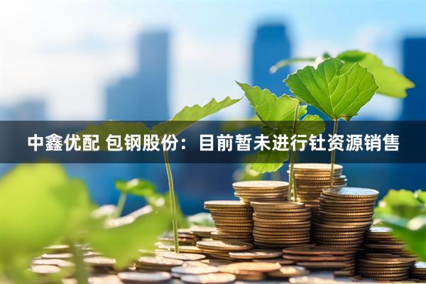 中鑫优配 包钢股份：目前暂未进行钍资源销售