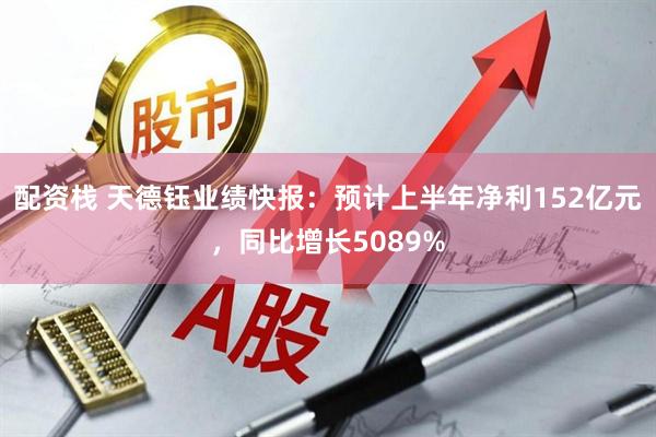 配资栈 天德钰业绩快报：预计上半年净利152亿元，同比增长5089%