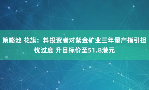 策略池 花旗：料投资者对紫金矿业三年量产指引担忧过度 升目标价至51.8港元