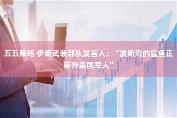 五五策略 伊朗武装部队发言人：“波斯湾的鲨鱼正等待美国军人”