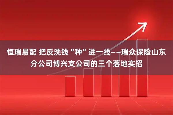 恒瑞易配 把反洗钱“种”进一线——瑞众保险山东分公司博兴支公司的三个落地实招