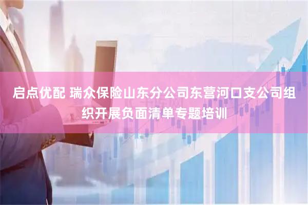 启点优配 瑞众保险山东分公司东营河口支公司组织开展负面清单专题培训