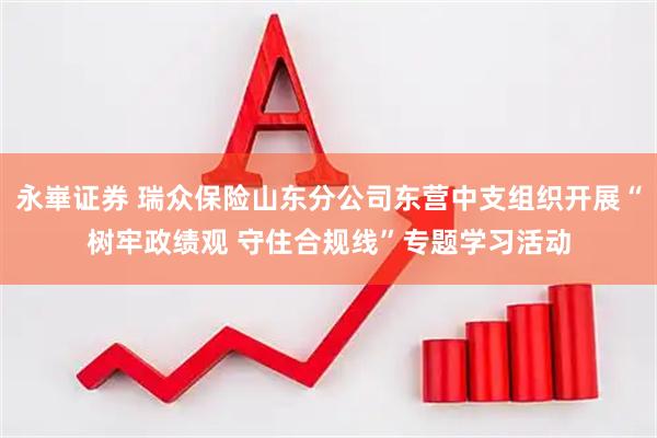 永崋证券 瑞众保险山东分公司东营中支组织开展“树牢政绩观 守住合规线”专题学习活动