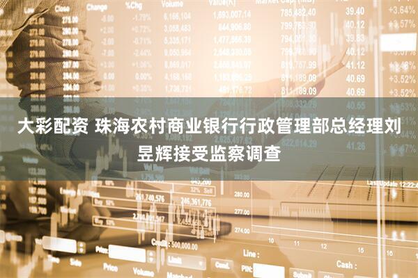 大彩配资 珠海农村商业银行行政管理部总经理刘昱辉接受监察调查