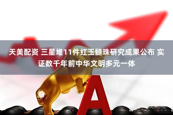天美配资 三星堆11件红玉髓珠研究成果公布 实证数千年前中华文明多元一体