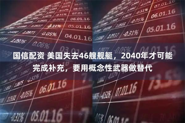 国信配资 美国失去46艘舰艇，2040年才可能完成补充，要用概念性武器做替代