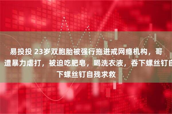 易投投 23岁双胞胎被强行拖进戒网瘾机构，哥哥自述：遭暴力虐打，被迫吃肥皂，喝洗衣液，吞下螺丝钉自残求救