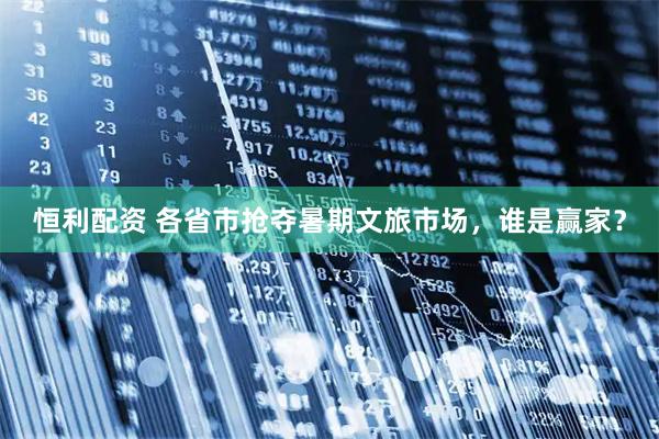 恒利配资 各省市抢夺暑期文旅市场，谁是赢家？