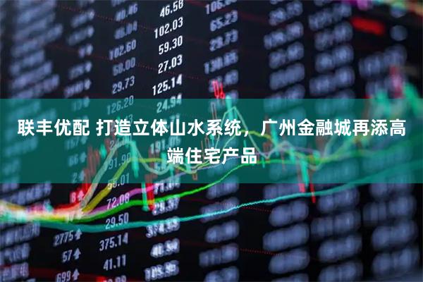 联丰优配 打造立体山水系统，广州金融城再添高端住宅产品