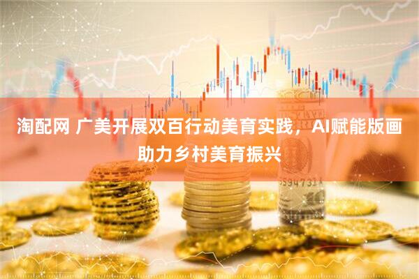 淘配网 广美开展双百行动美育实践，AI赋能版画助力乡村美育振兴