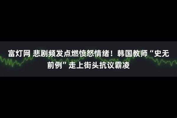富灯网 悲剧频发点燃愤怒情绪！韩国教师“史无前例”走上街头抗议霸凌