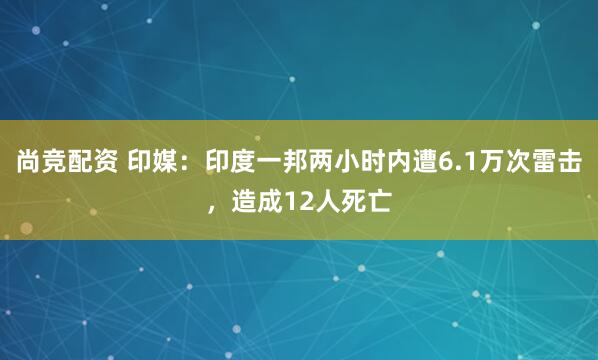 尚竞配资 印媒：印度一邦两小时内遭6.1万次雷击，造成12人死亡