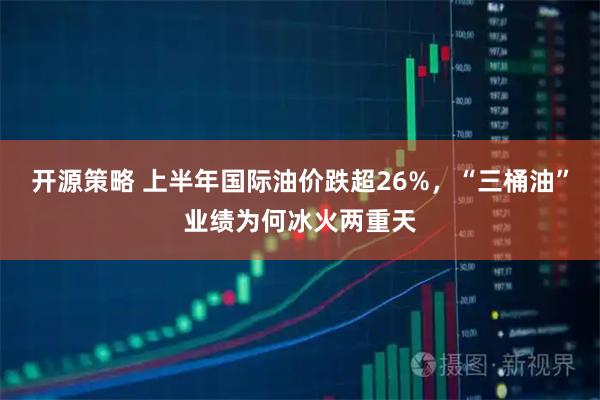 开源策略 上半年国际油价跌超26%，“三桶油”业绩为何冰火两重天
