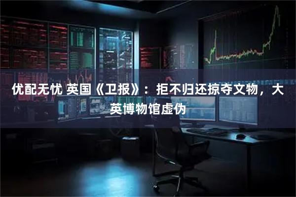 优配无忧 英国《卫报》：拒不归还掠夺文物，大英博物馆虚伪
