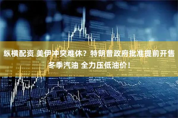 纵横配资 美伊冲突难休？特朗普政府批准提前开售冬季汽油 全力压低油价！